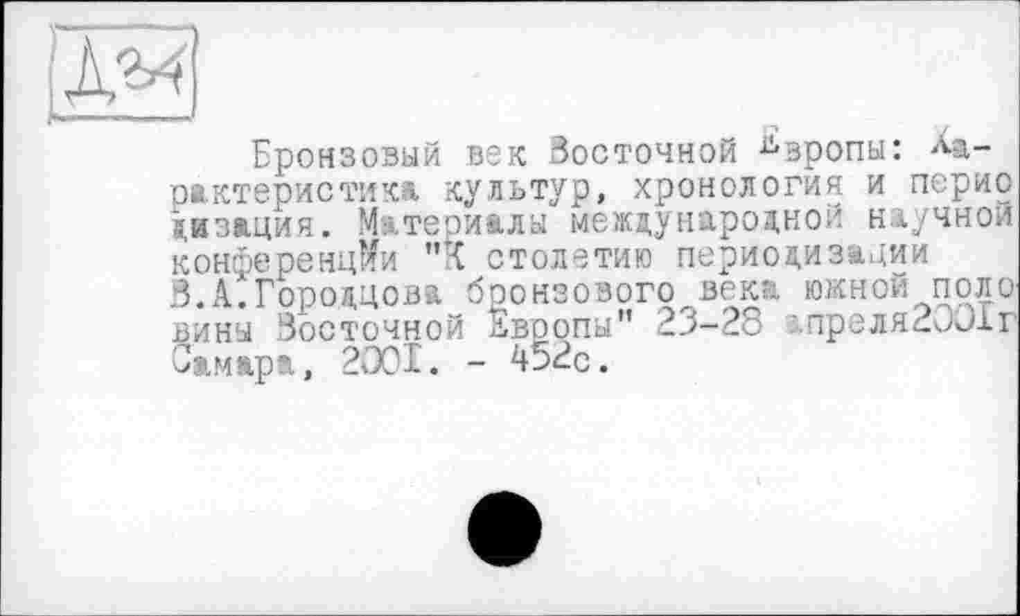 ﻿Бронзовый век Восточной Европы: Характеристика культур, хронология и перио дизация. Материалы международной научной конференции "К столетию периодизации 3.А.Городцова бронзового века южной поло вины Восточной Европы" 23-28 ;.преля2001г Самара, 2001. - 452с.